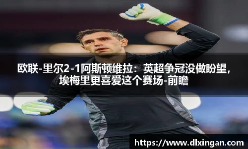 欧联-里尔2-1阿斯顿维拉：英超争冠没做盼望，埃梅里更喜爱这个赛场-前瞻